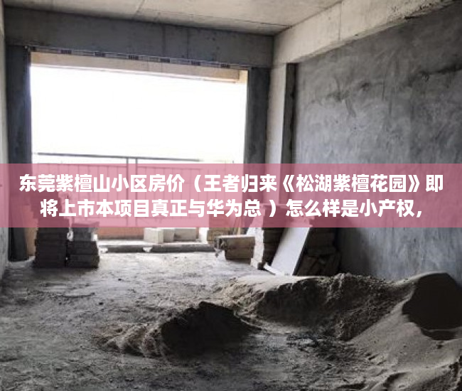 东莞紫檀山小区房价（王者归来《松湖紫檀花园》即将上市本项目真正与华为总 ）怎么样是小产权，