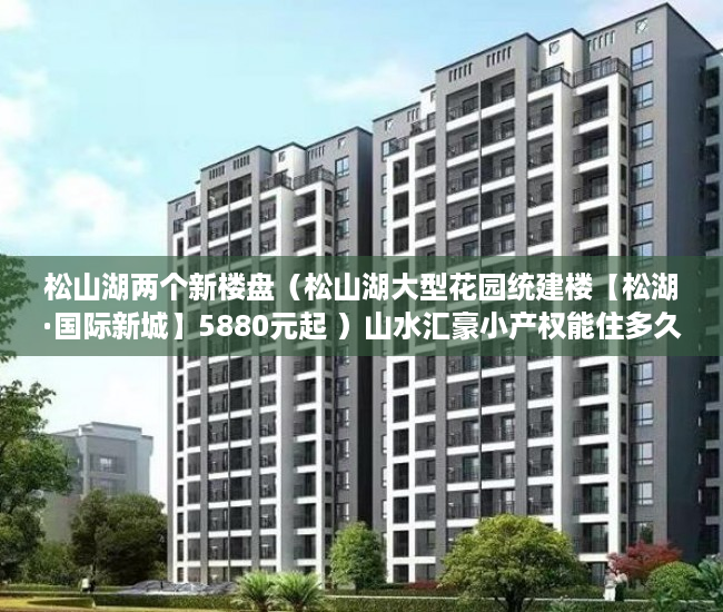 松山湖两个新楼盘（松山湖大型花园统建楼【松湖·国际新城】5880元起 ）山水汇豪小产权能住多久，
