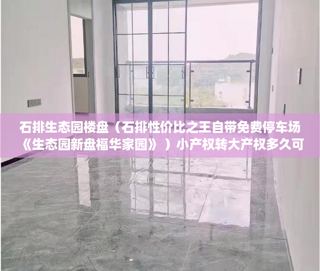 石排生态园楼盘（石排性价比之王自带免费停车场 《生态园新盘福华家园》 ）小产权转大产权多久可以卖，
