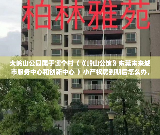 大岭山公园属于哪个村（《岭山公馆》东莞未来城市服务中心和创新中心 ）小产权房到期后怎么办，