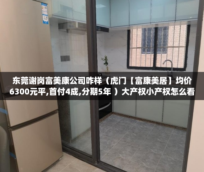 东莞谢岗富美康公司咋样（虎门【富康美居】均价6300元平,首付4成,分期5年 ）大产权小产权怎么看，