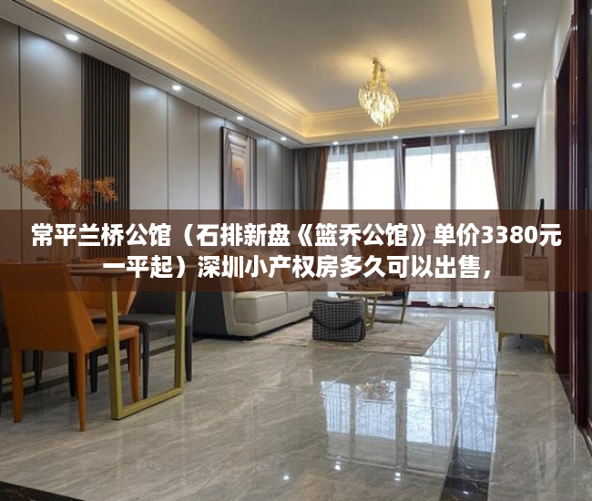 常平兰桥公馆（石排新盘《篮乔公馆》单价3380元一平起）深圳小产权房多久可以出售，
