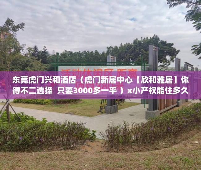 东莞虎门兴和酒店（虎门新居中心【欣和雅居】你得不二选择  只要3000多一平 ）x小产权能住多久，