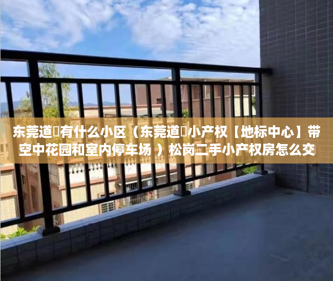 东莞道滘有什么小区（东莞道滘小产权【地标中心】带空中花园和室内停车场 ）松岗二手小产权房怎么交易，