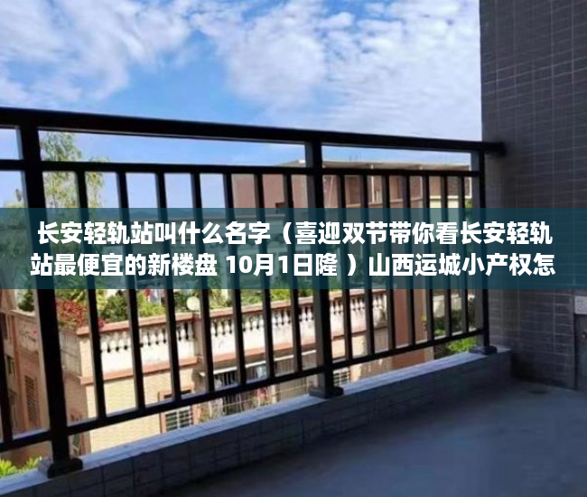 长安轻轨站叫什么名字（喜迎双节带你看长安轻轨站最便宜的新楼盘 10月1日隆 ）山西运城小产权怎么交易，