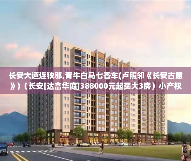 长安大道连狭邪,青牛白马七香车(卢照邻《长安古意》)（长安[达富华庭]388000元起买大3房）小产权房怎么买，