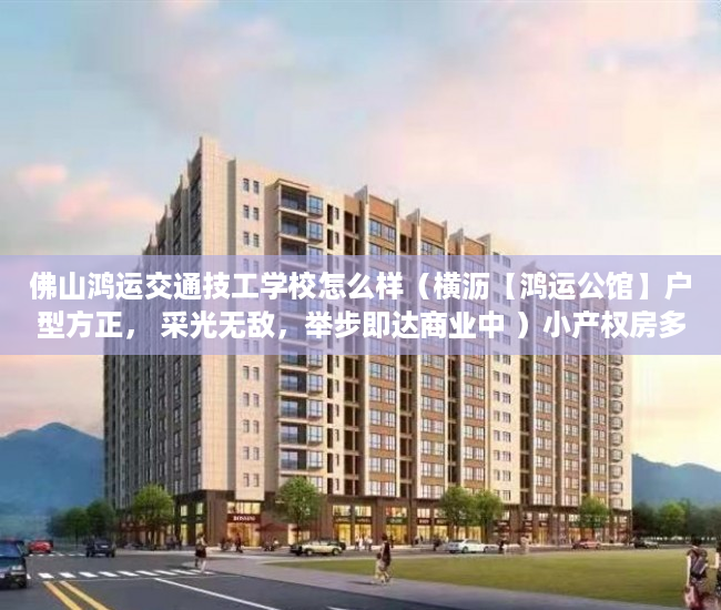 佛山鸿运交通技工学校怎么样（横沥【鸿运公馆】户型方正， 采光无敌，举步即达商业中 ）小产权房多久可以上市，