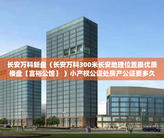 长安万科新盘（长安万科300米长安地理位置最优质楼盘【富裕公馆】 ）小产权公证处房产公证要多久，