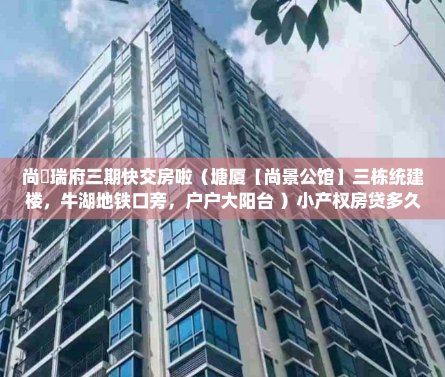 尚璟瑞府三期快交房啦（塘厦【尚景公馆】三栋统建楼，牛湖地铁口旁，户户大阳台 ）小产权房贷多久，