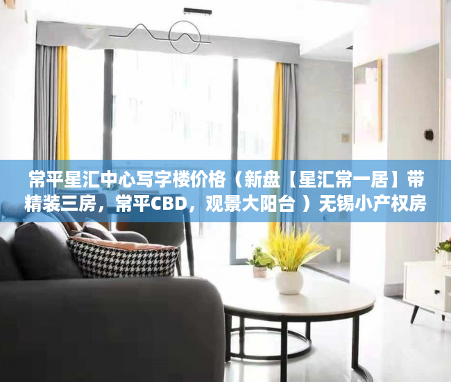 常平星汇中心写字楼价格（新盘【星汇常一居】带精装三房，常平CBD，观景大阳台 ）无锡小产权房子多久可以过户，