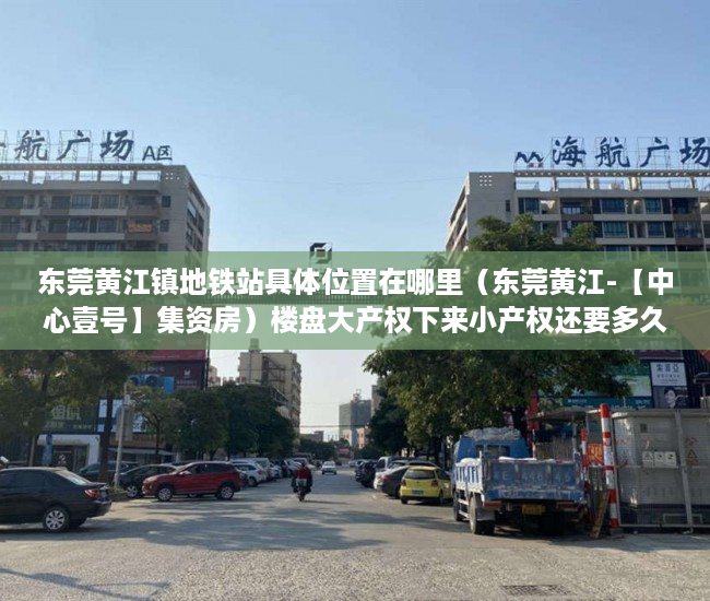 东莞黄江镇地铁站具体位置在哪里（东莞黄江-【中心壹号】集资房）楼盘大产权下来小产权还要多久，