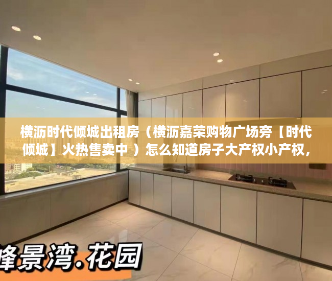 横沥时代倾城出租房（横沥嘉荣购物广场旁【时代倾城】火热售卖中 ）怎么知道房子大产权小产权，