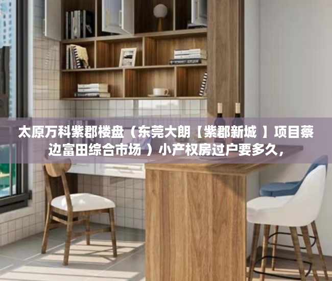太原万科紫郡楼盘（东莞大朗【紫郡新城 】项目蔡边富田综合市场 ）小产权房过户要多久，
