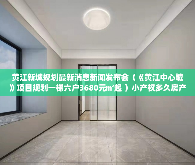 黄江新城规划最新消息新闻发布会（《黄江中心城》项目规划一梯六户3680元㎡起 ）小产权多久房产证，