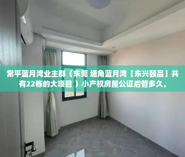 常平蓝月湾业主群（东莞 塘角蓝月湾【东兴颐品】共有22栋的大项目 ）小产权房屋公证后管多久，