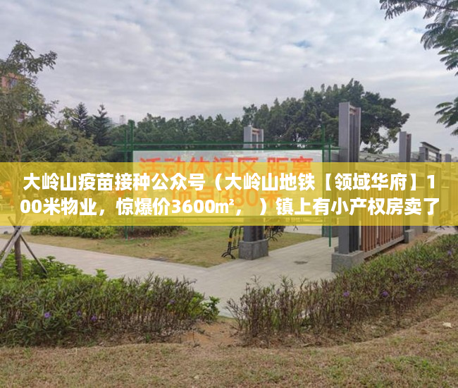 大岭山疫苗接种公众号（大岭山地铁【领域华府】100米物业，惊爆价3600㎡， ）镇上有小产权房卖了后悔怎么办，