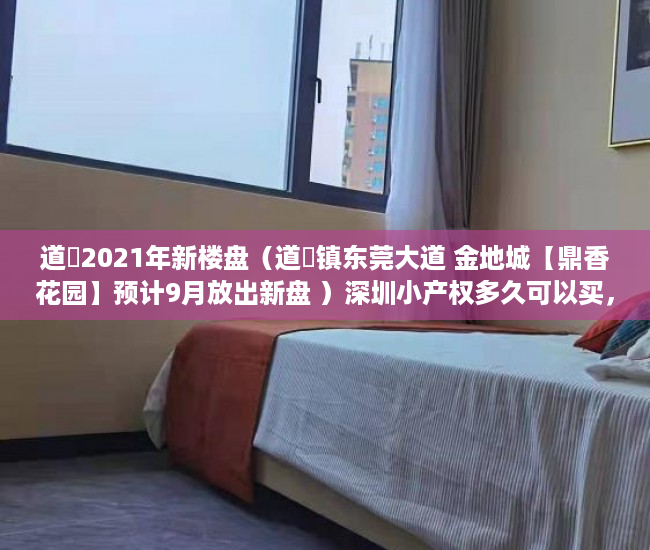 道滘2021年新楼盘（道滘镇东莞大道 金地城【鼎香花园】预计9月放出新盘 ）深圳小产权多久可以买，