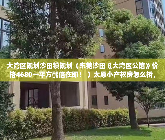 大湾区规划沙田镇规划（东莞沙田《大湾区公馆》价格4680一平方翻倍在即！ ）太原小产权房怎么拆，