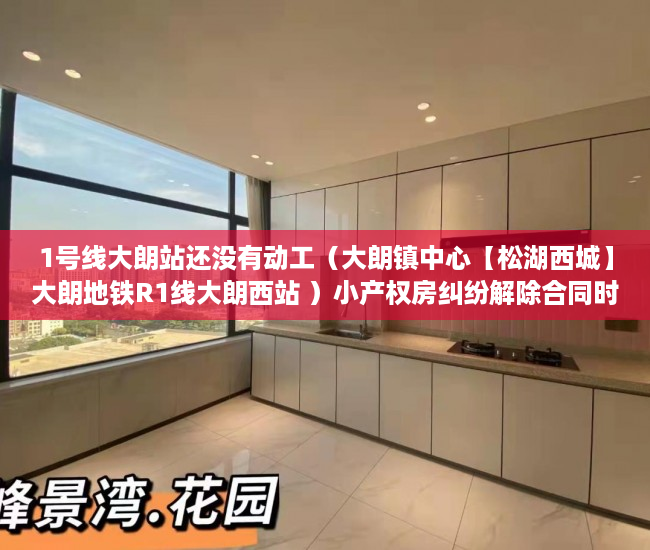1号线大朗站还没有动工（大朗镇中心【松湖西城】大朗地铁R1线大朗西站 ）小产权房纠纷解除合同时效多久，