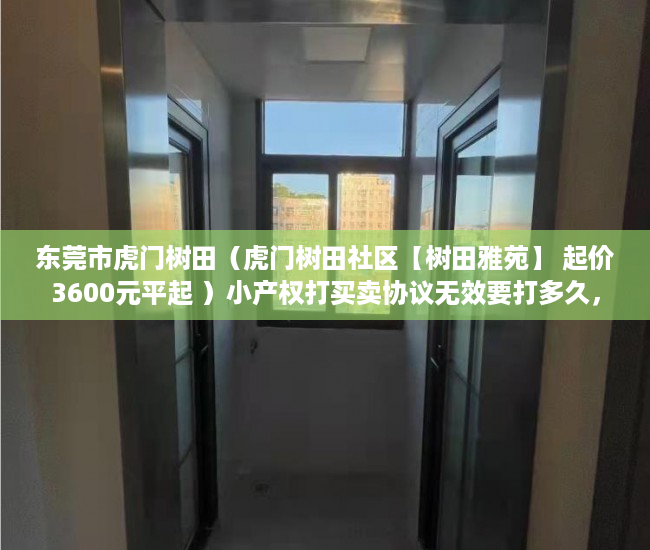 东莞市虎门树田（虎门树田社区【树田雅苑】 起价3600元平起 ）小产权打买卖协议无效要打多久，