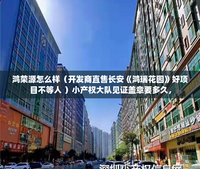 鸿荣源怎么样（开发商直售长安《鸿瑞花园》好项目不等人 ）小产权大队见证盖章要多久，