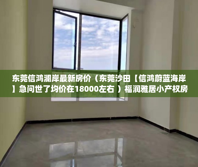 东莞信鸿澜岸最新房价（东莞沙田【信鸿蔚蓝海岸】急问世了均价在18000左右 ）福润雅居小产权房产证怎么办，