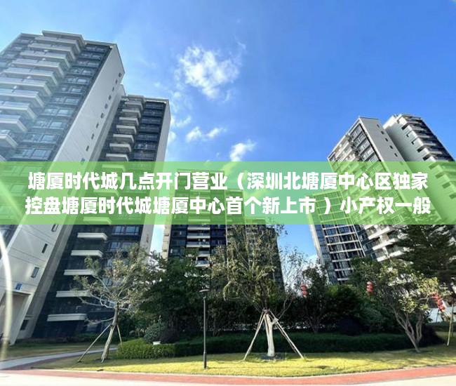 塘厦时代城几点开门营业（深圳北塘厦中心区独家控盘塘厦时代城塘厦中心首个新上市 ）小产权一般多久成危楼，