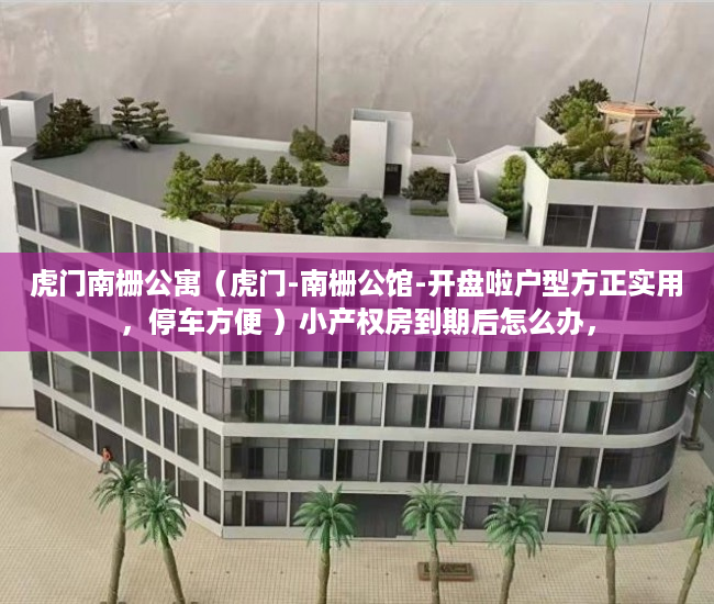 虎门南栅公寓（虎门-南栅公馆-开盘啦户型方正实用，停车方便 ）小产权房到期后怎么办，