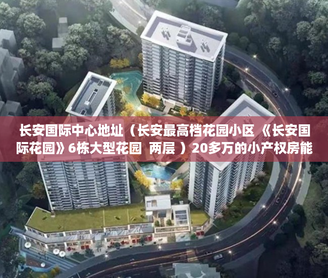 长安国际中心地址（长安最高档花园小区 《长安国际花园》6栋大型花园  两层 ）20多万的小产权房能住多久，
