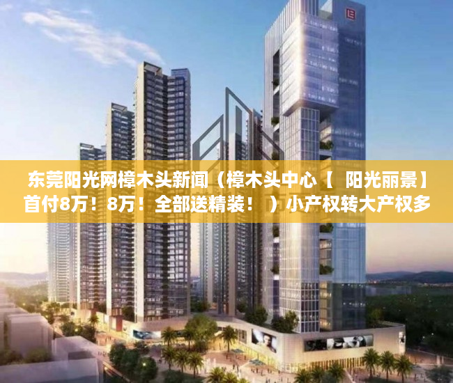 东莞阳光网樟木头新闻（樟木头中心【  阳光丽景】首付8万！8万！全部送精装！ ）小产权转大产权多久可以下来，