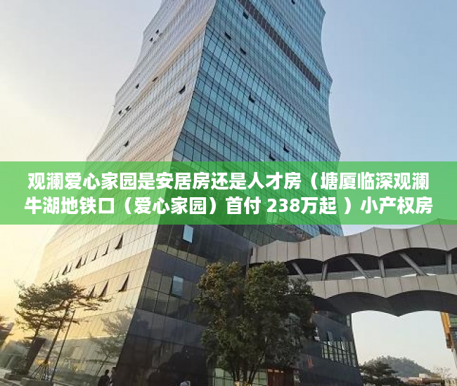 观澜爱心家园是安居房还是人才房（塘厦临深观澜牛湖地铁口（爱心家园）首付 238万起 ）小产权房怎么卖，