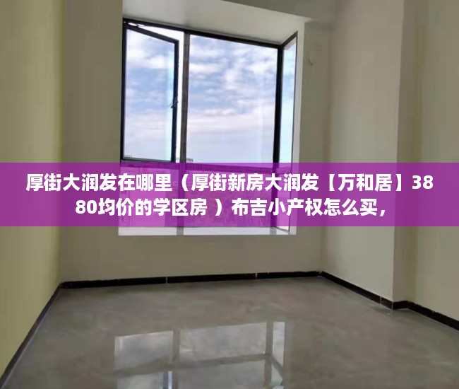 厚街大润发在哪里（厚街新房大润发【万和居】3880均价的学区房 ）布吉小产权怎么买，