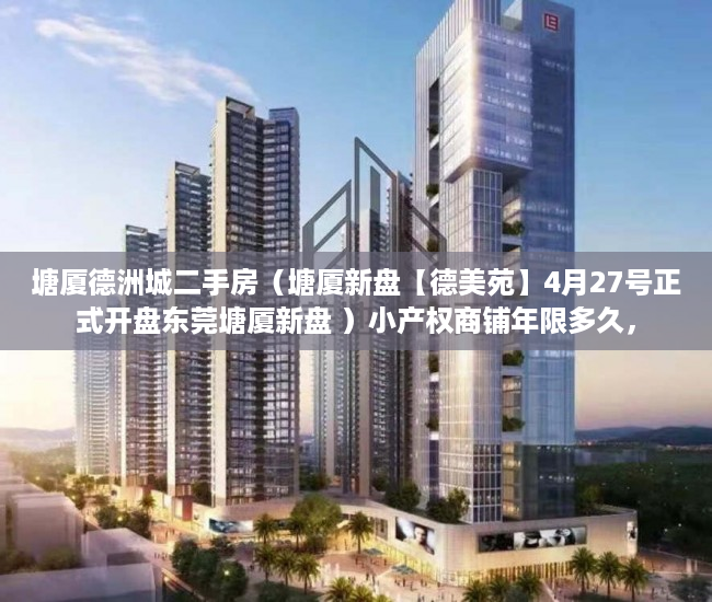 塘厦德洲城二手房（塘厦新盘【德美苑】4月27号正式开盘东莞塘厦新盘 ）小产权商铺年限多久，
