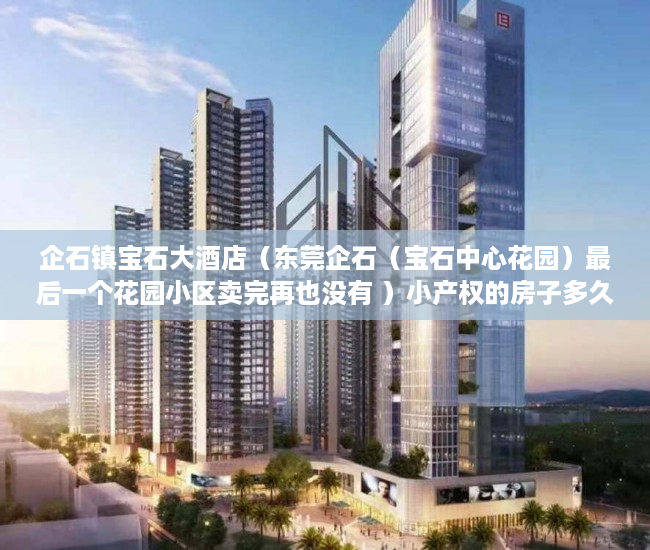 企石镇宝石大酒店（东莞企石（宝石中心花园）最后一个花园小区卖完再也没有 ）小产权的房子多久能卖出去，
