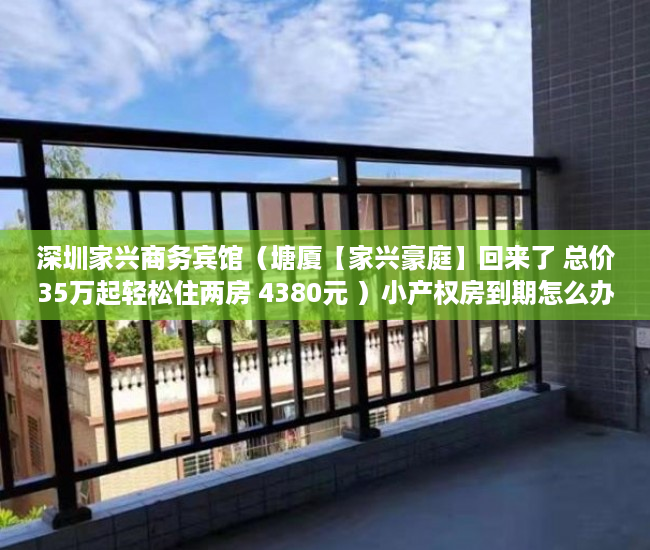 深圳家兴商务宾馆（塘厦【家兴豪庭】回来了 总价35万起轻松住两房 4380元 ）小产权房到期怎么办，