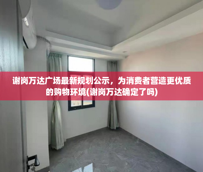 谢岗万达广场最新规划公示，为消费者营造更优质的购物环境(谢岗万达确定了吗)