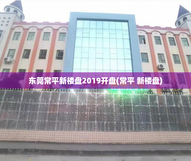 东莞常平新楼盘2019开盘(常平 新楼盘)