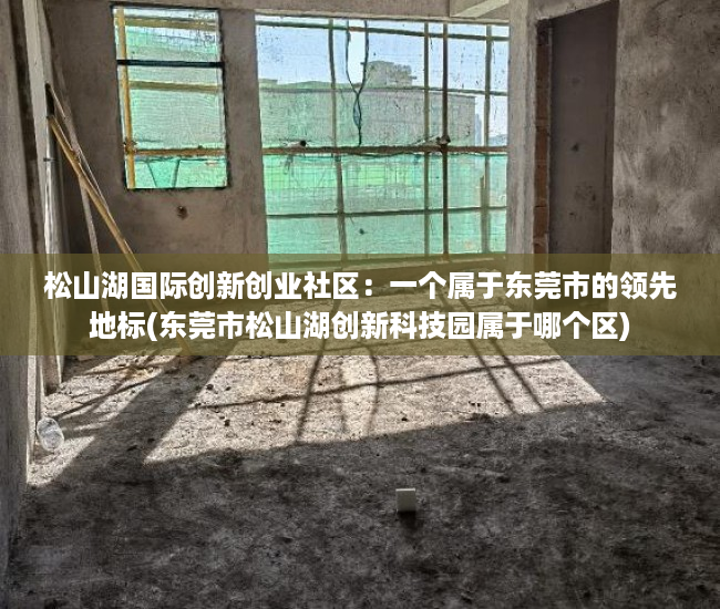 松山湖国际创新创业社区：一个属于东莞市的领先地标(东莞市松山湖创新科技园属于哪个区)