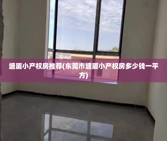 塘厦小产权房推荐(东莞市塘厦小产权房多少钱一平方) 塘厦小产权房推荐(东莞市塘厦小产权房多少钱一平方)