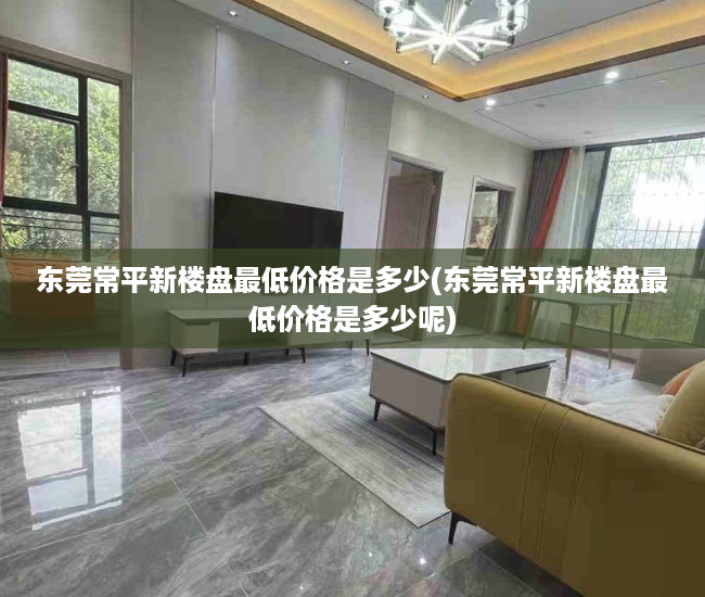 东莞常平新楼盘最低价格是多少(东莞常平新楼盘最低价格是多少呢)