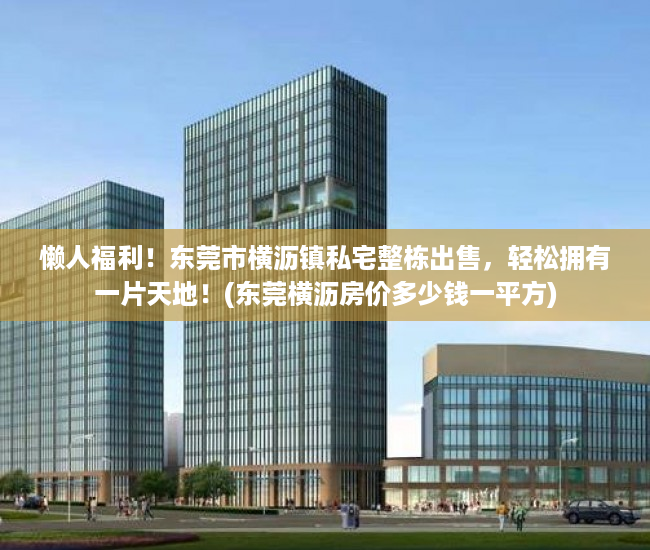 懒人福利！东莞市横沥镇私宅整栋出售，轻松拥有一片天地！(东莞横沥房价多少钱一平方)