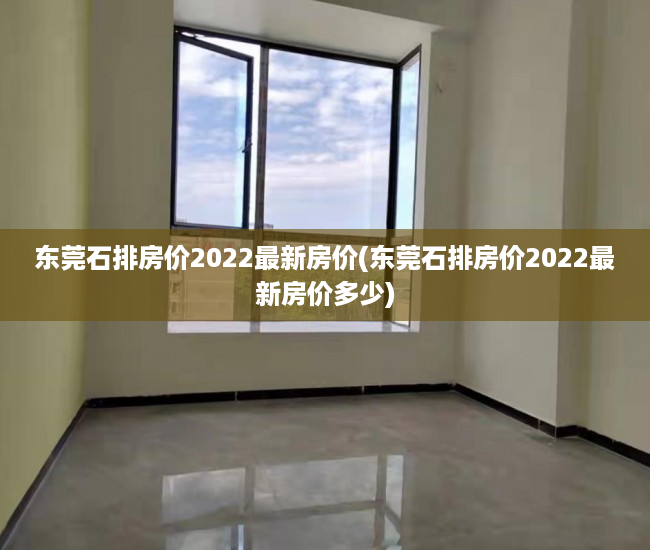 东莞石排房价2022最新房价(东莞石排房价2022最新房价多少) 东莞石排房价2022最新房价(东莞石排房价2022最新房价多少)