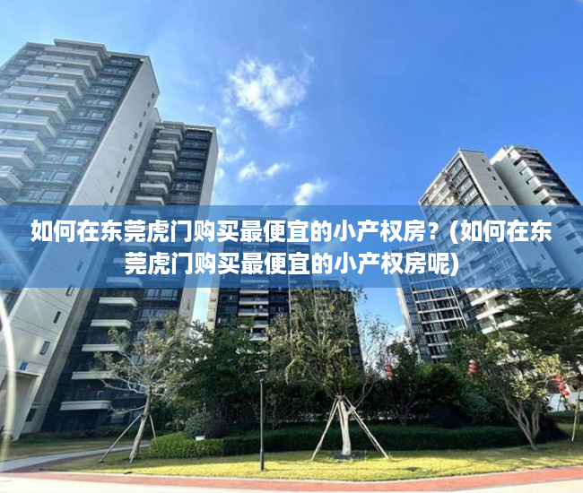 如何在东莞虎门购买最便宜的小产权房？(如何在东莞虎门购买最便宜的小产权房呢)