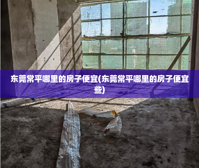 东莞常平哪里的房子便宜(东莞常平哪里的房子便宜些)