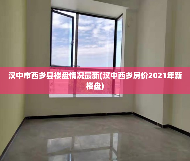 汉中市西乡县楼盘情况最新(汉中西乡房价2021年新楼盘)