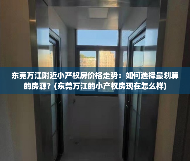 东莞万江附近小产权房价格走势：如何选择最划算的房源？(东莞万江的小产权房现在怎么样)