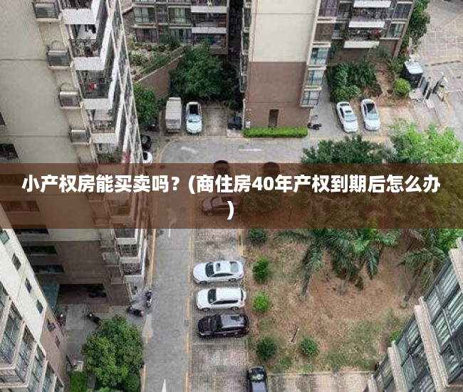 小产权房能买卖吗?(商住房40年产权到期后怎么办) 小产权房能买卖吗?(商住房40年产权到期后怎么办)