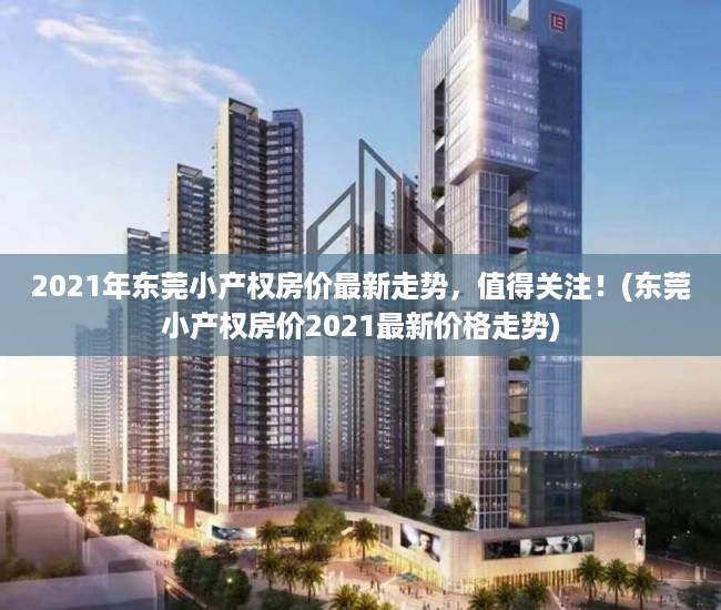 2021年东莞小产权房价最新走势，值得关注！(东莞小产权房价2021最新价格走势)