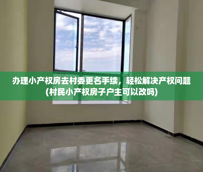 办理小产权房去村委更名手续，轻松解决产权问题(村民小产权房子户主可以改吗)