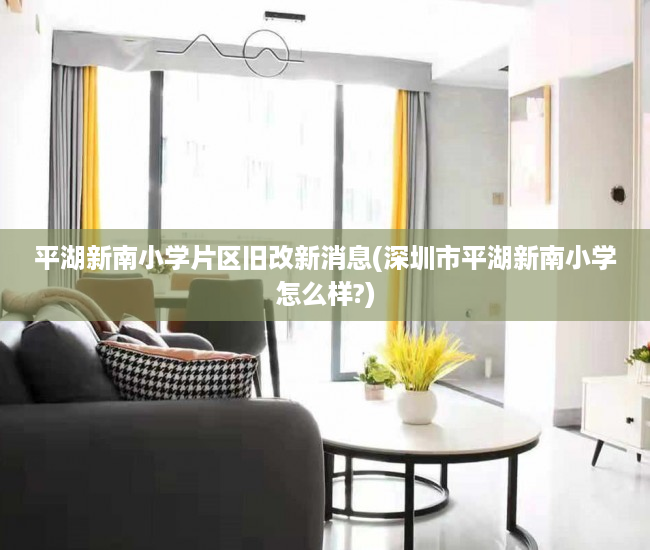 平湖新南小学片区旧改新消息(深圳市平湖新南小学怎么样?)